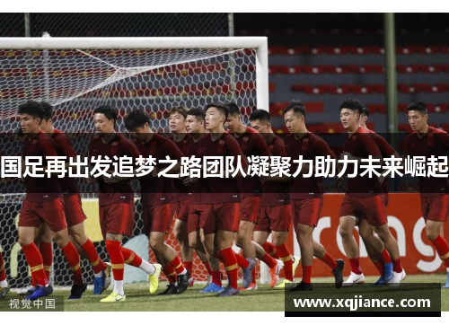 国足再出发追梦之路团队凝聚力助力未来崛起
