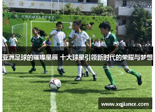 亚洲足球的璀璨星辰 十大球星引领新时代的荣耀与梦想
