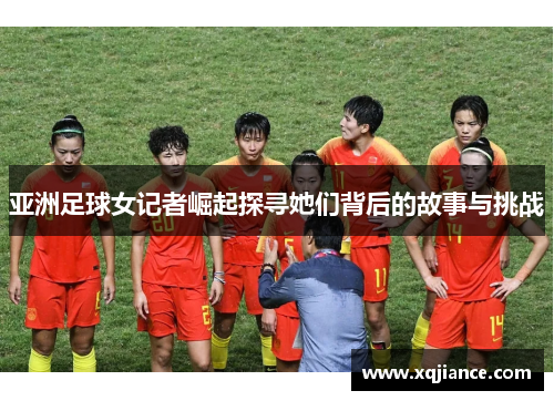 亚洲足球女记者崛起探寻她们背后的故事与挑战