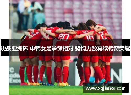 决战亚洲杯 中韩女足争锋相对 势均力敌再续传奇荣耀